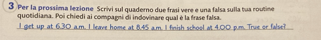 Per la prossima Iezione Scrivi sul quaderno due frasi vere e una falsa sulla tua routine 
quotidiana. Poi chiedi ai compagni di indovinare qual è la frase falsa. 
I get up at 6.30 a.m. I leave home at 8.45 a.m. I finish school at 4,00 p.m. True or false?