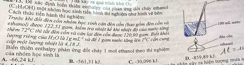 (') đá xảy ra quá trình khử O_2. 
Đ13. Đề xác định biến thiên enthalpy của phản ứng đốt cháy ethanol
(C2H₅OH) một nhóm học sinh tiến hành thí nghiệm như hình vẽ bên:
Cách thức tiến hành thí nghiệm:
Trước khi đốt đèn cồn nhóm học sinh cân đèn cồn (bao gồm đèn cồn và
ethanol) được 122,51 gam, kiểm tra nhiệt kế khi nhiệt độ của nước tăng
thêm 72°C thì tắt đèn cồn và cân lại đèn cồn được 120, 90 gam. Biết khổi
lượng riêng của H_2O là 1gmL^(-1) và để 1 gam nước tăng lên 1°C cần cung
cấp một lượng nhiệt là 4,18 J. 
Biến thiên enthalpy phản ứng đốt cháy 1 mol ethanol theo thí nghiệm
của nhóm học sinh là
A. -66,24 kJ. B. -561,31 kJ. C. -30, 096 kJ.
n nhân gây ra hiện tượng mưa a