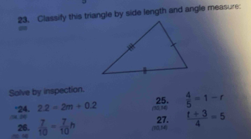 Classify this triangle by side length and angle measure: 
Solve by inspection. 
25. 
°24. 2.2=2m+0.2 (10,14)  4/5 =1-r
26.  7/10 = 7/10 h
27.
(10,14)  (t+3)/4 =5
54