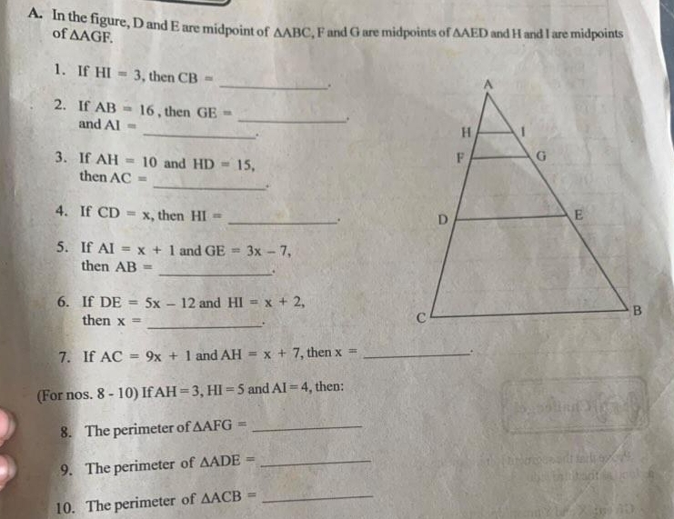 In the figure, D and E are midpoint of △ ABC , F and G are midpoints of △ AED and H and I are midpoints 
of △ AGF. 
1. If HI=3 , then CB=
_. 
2. If AB=16 _ , then GE= _ 
. 
and AI=. 
3. If AH=10 and HD=15, 
then AC= _. 
4. If CD=x , then HI=
_. 
5. If AI=x+1 and GE=3x-7, 
then AB= _. 
6. If DE=5x-12 and HI=x+2, 
then x=
_.. 
7. If AC=9x+1 and AH=x+7 , then x= _. 
(For nos. 8-10) If AH=3, HI=5 and AI=4 , then: 
8. The perimeter of △ AFG= _ 
9. The perimeter of △ ADE= _ 
10. The perimeter of △ ACB= _