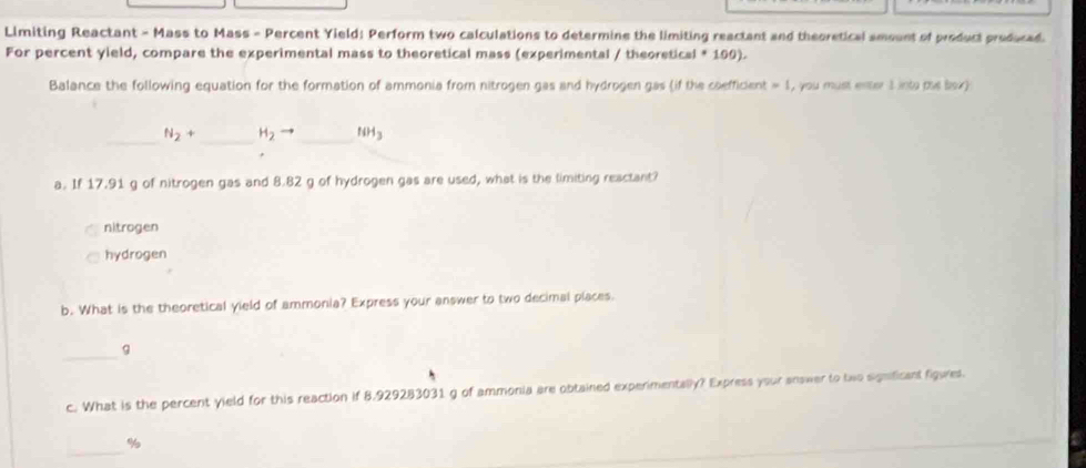 Limiting Reactant - Mass to Mass - Percent Yield: Perform two calculations to determine the limiting reactant and theoretical amount of product produced. 
For percent yield, compare the experimental mass to theoretical mass (experimental / theoretical * 190). 
Balance the following equation for the formation of ammonia from nitrogen gas and hydrogen gas (if the coefficient = 1, you must enter 1into me lox) 
_ N_2+ _ H_2to _ f(H_3
a. If 17.91 g of nitrogen gas and 8.82 g of hydrogen gas are used, what is the limiting reactant? 
nitrogen 
hydrogen 
b. What is the theoretical yield of ammonia? Express your answer to two decimal places. 
_g 
c. What is the percent yield for this reaction if 8.929283031 g of ammonia are obtained experimentally? Express your answer to two signficant figues. 
_
%