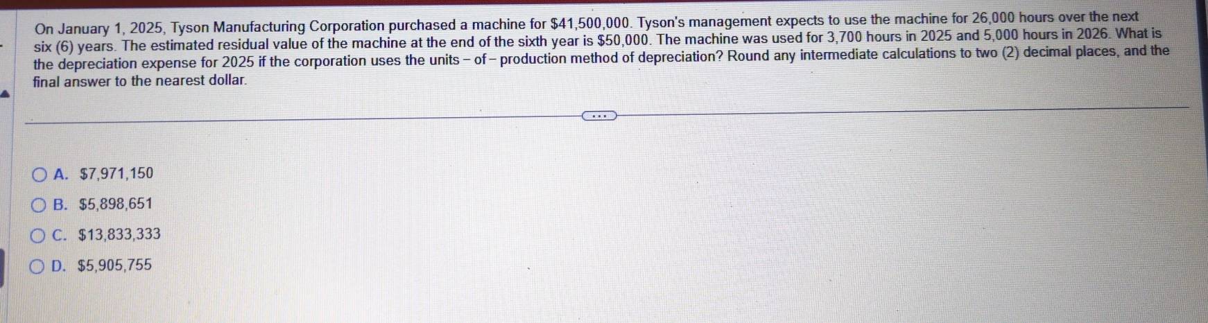 On January 1, 2025, Tyson Manufacturing Corporation purchased a machine for $41,500,000. Tyson's management expects to use the machine for 26,000 hours over the next
six (6) years. The estimated residual value of the machine at the end of the sixth year is $50,000. The machine was used for 3,700 hours in 2025 and 5,000 hours in 2026. What is
the depreciation expense for 2025 if the corporation uses the units - of - production method of depreciation? Round any intermediate calculations to two (2) decimal places, and the
final answer to the nearest dollar.
A. $7,971,150
B. $5,898,651
C. $13,833,333
D. $5,905,755