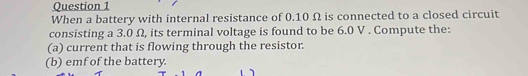 When a battery with internal resistance of 0.10 Ω is connected to a closed circuit 
consisting a 3.0 Ω, its terminal voltage is found to be 6.0 V. Compute the: 
(a) current that is flowing through the resistor. 
(b) emf of the battery.