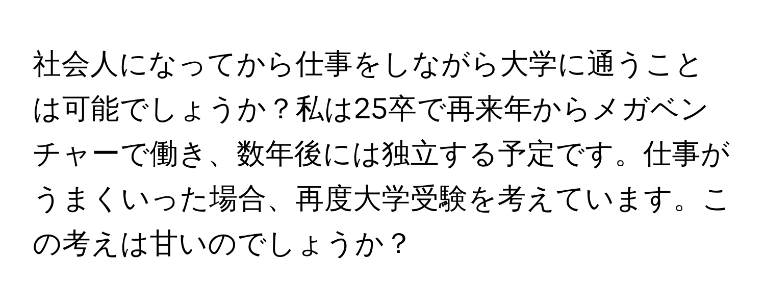 社会人になってから仕事をしながら大学に通うことは可能でしょうか？私は25卒で再来年からメガベンチャーで働き、数年後には独立する予定です。仕事がうまくいった場合、再度大学受験を考えています。この考えは甘いのでしょうか？