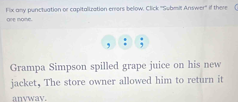 Fix any punctuation or capitalization errors below. Click ''Submit Answer'' if there 
are none. 
Grampa Simpson spilled grape juice on his new 
jacket, The store owner allowed him to return it 
anvway.