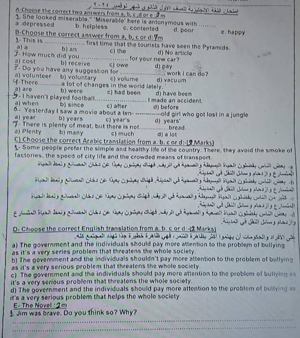 ' 
A-Choose the correct two answers from a, b, c ,d or e :2m
1. She looked miserable." 'Miserable' here is antonymous with .........
a .depressed b. helpless c. contented d. poor e. happy
B-Choose the correct answer from a, b, c or d:9m
1 This is ..... ............. first time that the tourists have seen the Pyramids.
a) a b) an c) the d) No article
3. How much did you ....................... for your new car?
a) cost b) receive c) owe d) pay
3- Do you have any suggestion for …… ......... work I can do?
a) volunteer b) voluntary c) volume d) vacuum
Y-There .......a lot of changes in the world lately.
a) are b) were c) had been
I haven't played football..........   I made an accident. d) have been
a) when b) sinco c) after d) before
6. Yesterday I saw a movie about a ten- -------------old girl who got lost in a jungle
a) year b) years c) year's
"- There is plenty of meat, but there is not d) years' bread.
a) Plenty b) many c) much d) a lot
C) Choose the correct Arabic translation from a. b. c or d:-(2 Marks)
Some people prefer the simple and healthy life of the country. There, they avoid the smoke of
factories, the speed of city life and the crowded means of transport.
g a l he g g n al Gis de f 
      
               
4
2 
L  
                
E Amaall Sall dang Goall Cáo Ce táay Conágy cgó  cápl de ágmall y ánall á uall Cghad o
.
D- Choose the correct English translation from a. b. c or d:-(2 Marks)
à
a) The government and the individuals should pay more attention to the problem of bullying
as it's a very series problem that threatens the whole society.
b) The government and the individuals shouldn't pay more attention to the problem of bullying
as it's a very serious problem that threatens the whole society.
c) The government and the individuals should pay more attention to the problem of bullying as
it's a very serious problem that threatens the whole society.
d) The government and the individuals should pay more attention to the problem of bullying as
it's a very serious problem that helps the whole society
E- The Novel :2m
_
. Jim was brave. Do you think so? Why?
_