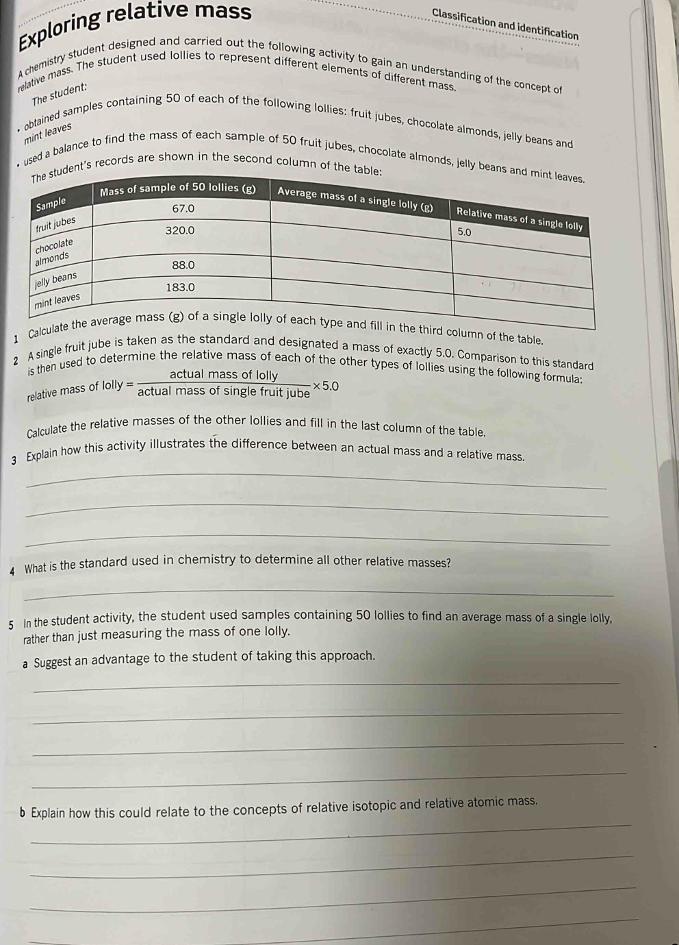 Exploring relative mass 
Classification and identification 
A chemistry student designed and carried out the following activity to gain an understanding of the concept of 
relative mass. The student used lollies to represent different elements of different mass. 
The student: 
• obtained samples containing 50 of each of the following lollies: fruit jubes, chocolate almonds, jelly beans and 
mint leaves 
• used a balance to find the mass of each sample of 50 fruit jubes, chocolate almonds, jelly bea 
ent's records are shown in the second column of the 
1 the table 
2 A single fruit jube is taken as the standard and designated a mass of exactly 5.0. Comparison to this standard 
is then used to determine the relative mass of each of the other types of lollies using the following formula 
relative mass of 1olly= actualmassoflolly/actualmassofsin glefruitjube * 5.0
Calculate the relative masses of the other lollies and fill in the last column of the table. 
3 Explain how this activity illustrates the difference between an actual mass and a relative mass. 
_ 
_ 
_ 
4 What is the standard used in chemistry to determine all other relative masses? 
_ 
5 In the student activity, the student used samples containing 50 lollies to find an average mass of a single lolly, 
rather than just measuring the mass of one lolly. 
a Suggest an advantage to the student of taking this approach. 
_ 
_ 
_ 
_ 
_ 
b Explain how this could relate to the concepts of relative isotopic and relative atomic mass. 
_ 
_ 
_