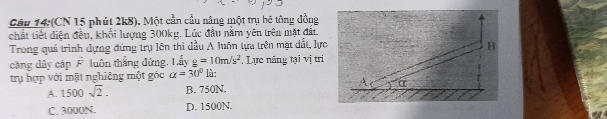 (CN 15 phút 2k8). Một cần cầu nâng một trụ bê tông đồng
chất tiết diện đều, khối lượng 300kg. Lúc đầu nằm yên trên mặt đất.
Trong quá trình dựng đứng trụ lên thì đầu A luôn tựa trên mặt đất, lực B
căng dây cáp F luôn thắng đứng. Lấy g=10m/s^2. Lực nâng tại vị trí
trụ hợp với mặt nghiêng một góc alpha =30° là:
A
A. 1500sqrt(2). B. 750N. α
C. 3000N. D. 1500N.