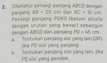 Diketahui persegi panjang ABCD dengan
panjang AB=20cm dan BC=15cm. 
Persegi panjang PQRS (belum ditulis
dengan urutan yang benar) sebangun
dengan ABCD dan panjang PQ=45cm.
a. Tentukan panjang sisi yang lain (QR),
jika PQ sisi yang panjang.
b. Tentukan panjang sisi yang lain, jika
PQ sisi yang pendek.