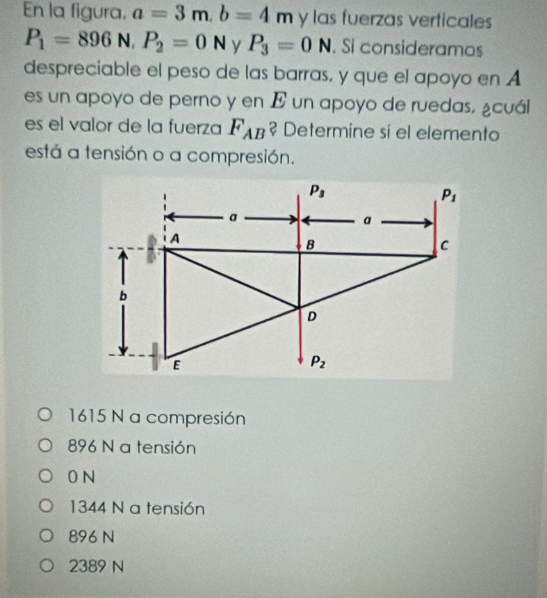 En la figura, a=3m,b=4m y las fuerzas verticales
P_1=896N,P_2=0N y P_3=0N , Si consideramos
despreciable el peso de las barras, y que el apoyo en A
es un apoyo de perno y en E un apoyo de ruedas, ¿cuál
es el valor de la fuerza F_AB ? Determine sí el elemento
está a tensión o a compresión.
1615 N a compresión
896 N a tensión
0 N
1344 N a tensión
896 N
2389 N