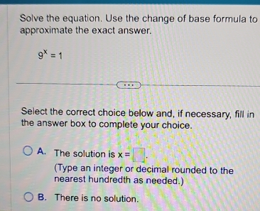 Solve the equation. Use the change of base formula to
approximate the exact answer.
9^x=1
Select the correct choice below and, if necessary, fill in
the answer box to complete your choice.
A. The solution is x=□. 
(Type an integer or decimal rounded to the
nearest hundredth as needed.)
B. There is no solution.