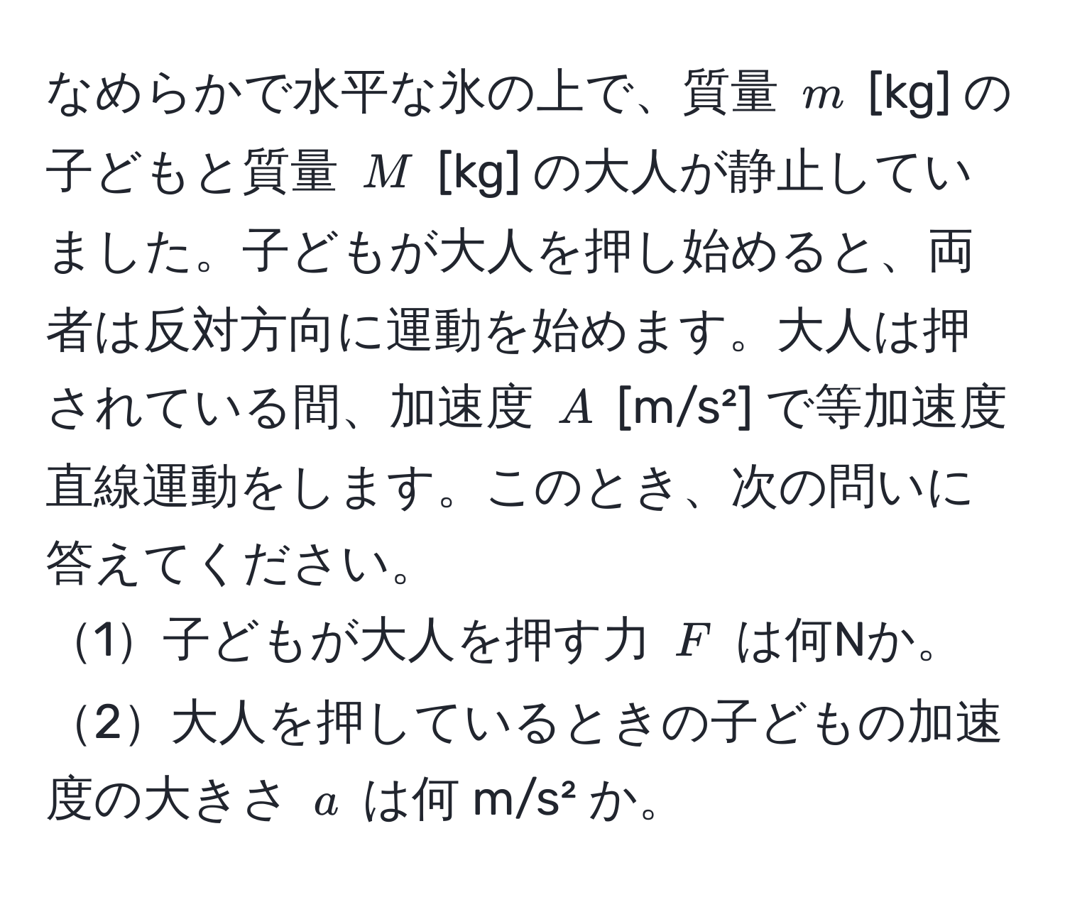 なめらかで水平な氷の上で、質量 $m$ [kg] の子どもと質量 $M$ [kg] の大人が静止していました。子どもが大人を押し始めると、両者は反対方向に運動を始めます。大人は押されている間、加速度 $A$ [m/s²] で等加速度直線運動をします。このとき、次の問いに答えてください。
1子どもが大人を押す力 $F$ は何Nか。
2大人を押しているときの子どもの加速度の大きさ $a$ は何 m/s² か。