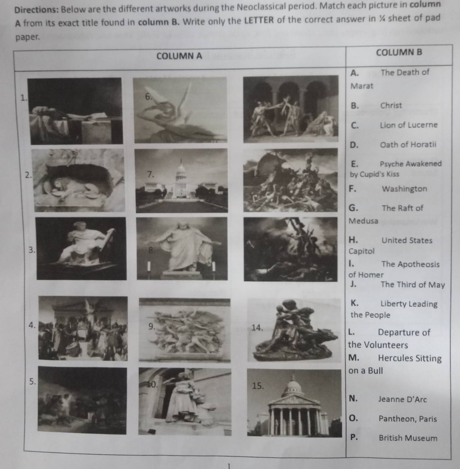 Directions: Below are the different artworks during the Neoclassical period. Match each picture in column 
A from its exact title found in column B. Write only the LETTER of the correct answer in ¼ sheet of pad 
paper. 
COLUMN B 
The Death of 
rat 
1 
Christ 
Lion of Lucerne 
Oath of Horatii 
Psyche Awakened 
upid's Kiss 
Washington 
The Raft of 
usa 
United States 
tol 
The Apotheosis 
of Homer 
The Third of May 
Liberty Leading 
People 
Departure of 
Volunteers 
Hercules Sitting 
on a Bull 
Jeanne D' Arc 
Pantheon, Paris 
British Museum