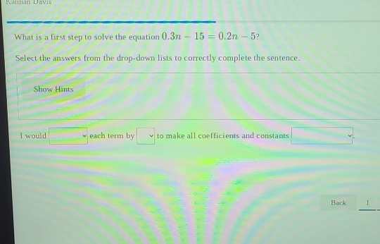 Kannan Davís 
What is a first step to solve the equation 0.3n-15=0.2n-5 ? 
Select the answers from the drop-down lists to correctly complete the sentence. 
Show Hints 
I would □° each term by □ to make all coefficients and constants □. 
Back 1