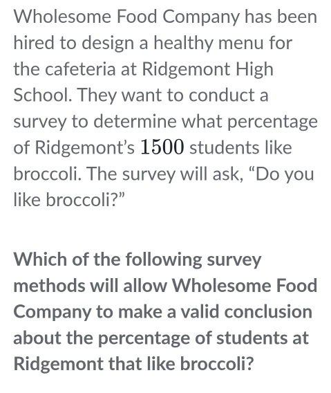 Wholesome Food Company has been 
hired to design a healthy menu for 
the cafeteria at Ridgemont High 
School. They want to conduct a 
survey to determine what percentage 
of Ridgemont's 1500 students like 
broccoli. The survey will ask, “Do you 
like broccoli?” 
Which of the following survey 
methods will allow Wholesome Food 
Company to make a valid conclusion 
about the percentage of students at 
Ridgemont that like broccoli?