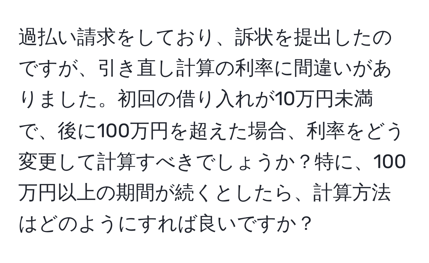 過払い請求をしており、訴状を提出したのですが、引き直し計算の利率に間違いがありました。初回の借り入れが10万円未満で、後に100万円を超えた場合、利率をどう変更して計算すべきでしょうか？特に、100万円以上の期間が続くとしたら、計算方法はどのようにすれば良いですか？