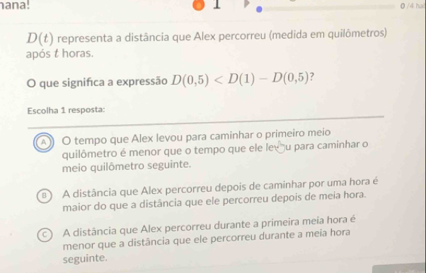 ana. 1 0 /4 hat
D(t) representa a distância que Alex percorreu (medida em quilômetros)
após t horas.
O que significa a expressão D(0,5) ?
Escolha 1 resposta:
A ) O tempo que Alex levou para caminhar o primeiro meio
quilômetro é menor que o tempo que ele levu para caminhar o
meio quilômetro seguinte.
B A distância que Alex percorreu depois de caminhar por uma hora é
maior do que a distância que ele percorreu depois de meia hora.
c) A distância que Alex percorreu durante a primeira meia hora é
menor que a distância que ele percorreu durante a meia hora
seguinte.