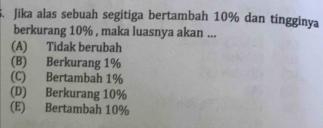 Jika alas sebuah segitiga bertambah 10% dan tingginya
berkurang 10% , maka luasnya akan ...
(A) Tidak berubah
(B) Berkurang 1%
(C) Bertambah 1%
(D) Berkurang 10%
(E) Bertambah 10%