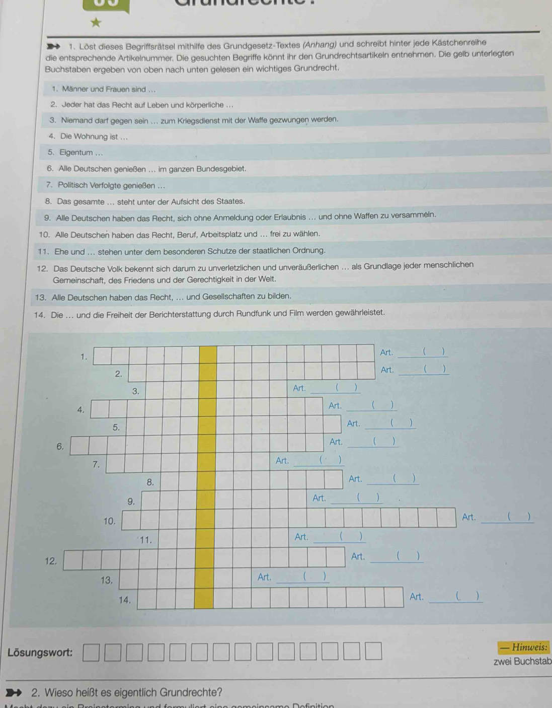 Löst dieses Begriffsrätsel mithilfe des Grundgesetz-Textes (Anhang) und schreibt hinter jede Kästchenreihe
die entsprechende Artikelnummer. Die gesuchten Begriffe könnt ihr den Grundrechtsartikeln entnehmen. Die gelb unterlegten
Buchstaben ergeben von oben nach unten gelesen ein wichtiges Grundrecht.
1. Männer und Frauen sind ...
2. Jeder hat das Recht auf Leben und körperliche ...
3. Niemand darf gegen sein .. zum Kriegsdienst mit der Waffe gezwungen werden.
4. Die Wohnung ist ...
5、 Eigentum ...
6. Alle Deutschen genießen ... im ganzen Bundesgebiet.
7. Politisch Verfolgte genießen ...
8. Das gesamte ... steht unter der Aufsicht des Staates.
9. Alle Deutschen haben das Recht, sich ohne Anmeldung oder Erlaubnis ... und ohne Waffen zu versammėln.
10. Alle Deutschen haben das Recht, Beruf, Arbeitsplatz und .. frei zu wählen.
11. Ehe und ... stehen unter dem besonderen Schutze der staatlichen Ordnung.
12. Das Deutsche Volk bekennt sich darum zu unverletzlichen und unveräußerlichen . als Grundlage jeder menschlichen
Gemeinschaft, des Friedens und der Gerechtigkeit in der Welt.
13. Alle Deutschen haben das Recht, ... und Gesellschaften zu bilden.
14. Die ... und die Freiheit der Berichterstattung durch Rundfunk und Film werden gewährleistet.
_
 )
)
Lösungswort: — Hinweis:
zwei Buchstab
2. Wieso heißt es eigentlich Grundrechte?