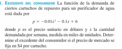 Excedente del consumidor La función de la demanda de 
ciertos cartuchos de repuesto para un purificador de agua 
está dada por
p=-0.01x^2-0.1x+6
donde p es el precio unitario en dólares y x la cantidad 
demandada por semana, medida en miles de unidades. Deter- 
mine el excedente del consumidor si el precio de mercado se 
fija en $4 por cartucho.