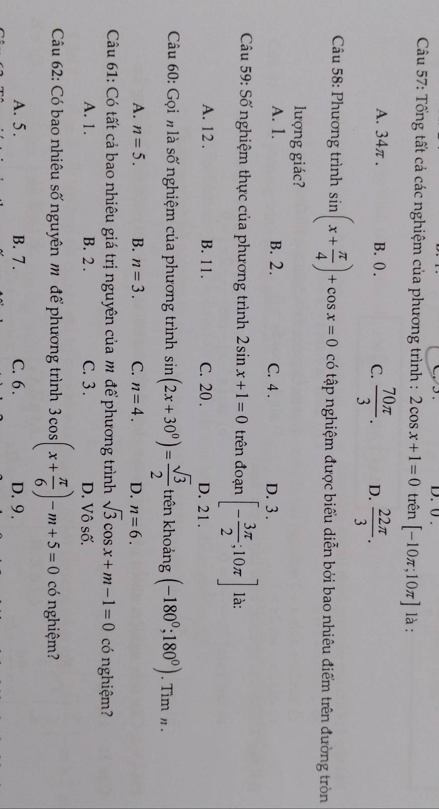 0.
Câu 57: Tổng tất cả các nghiệm của phương trình : 2cos x+1=0 trên [-10π ;10π ] là :
A. 34π. B. (. D.  22π /3 .
C.  70π /3 . 
Câu 58: Phương trình sin (x+ π /4 )+cos x=0 có tập nghiệm được biểu diễn bởi bao nhiêu điểm trên đường tròn
lượng giác?
A. 1. B. 2. C. 4. D. 3.
* Câu 59: Số nghiệm thực của phương trình 2sin x+1=0 trên đoạn [- 3π /2 ;10π ] là:
A. 12. B. 11. C. 20. D. 21.
Câu 60: Gọi h là số nghiệm của phương trình sin (2x+30°)= sqrt(3)/2  trên khoảng (-180^0;180^0). Tìm n.
A. n=5. B. n=3. C. n=4. D. n=6. 
Câu 61: Có tất cả bao nhiêu giá trị nguyên của m để phương trình sqrt(3)cos x+m-1=0 có nghiệm?
A. 1. B. 2. C. 3. D. Vô số.
Câu 62: Có bao nhiêu số nguyên m để phương trình 3cos (x+ π /6 )-m+5=0 có nghiệm?
A. 5. B. 7. C. 6. D. 9.