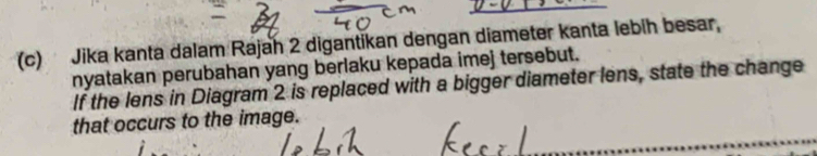 Jika kanta dalam Rajah 2 digantikan dengan diameter kanta lebih besar, 
nyatakan perubahan yang berlaku kepada imej tersebut. 
If the lens in Diagram 2 is replaced with a bigger diameter lens, state the change 
that occurs to the image.