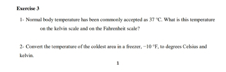 1- Normal body temperature has been commonly accepted as 37°C , What is this temperature 
on the kelvin scale and on the Fahrenheit scale? 
2- Convert the temperature of the coldest area in a freezer, -10°F, , to degrees Celsius and 
kelvin. 
1