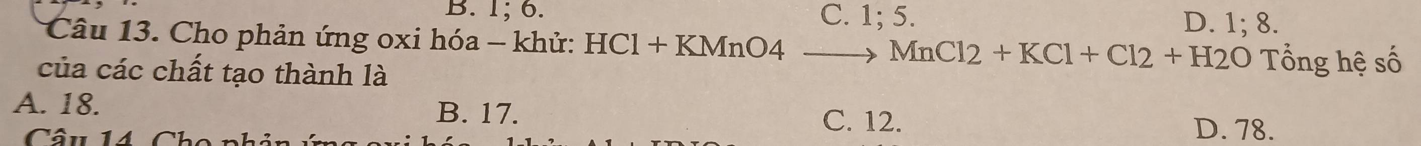 B. 1; 6. C. 1; 5. D. 1; 8.
Câu 13. Cho phản ứng oxi hóa - khử: HCl + KMnO4 MnCl2+KCl+Cl2+H2O Tổng hệ số
của các chất tạo thành là
A. 18.
B. 17. C. 12. D. 78.
Câu 14 C