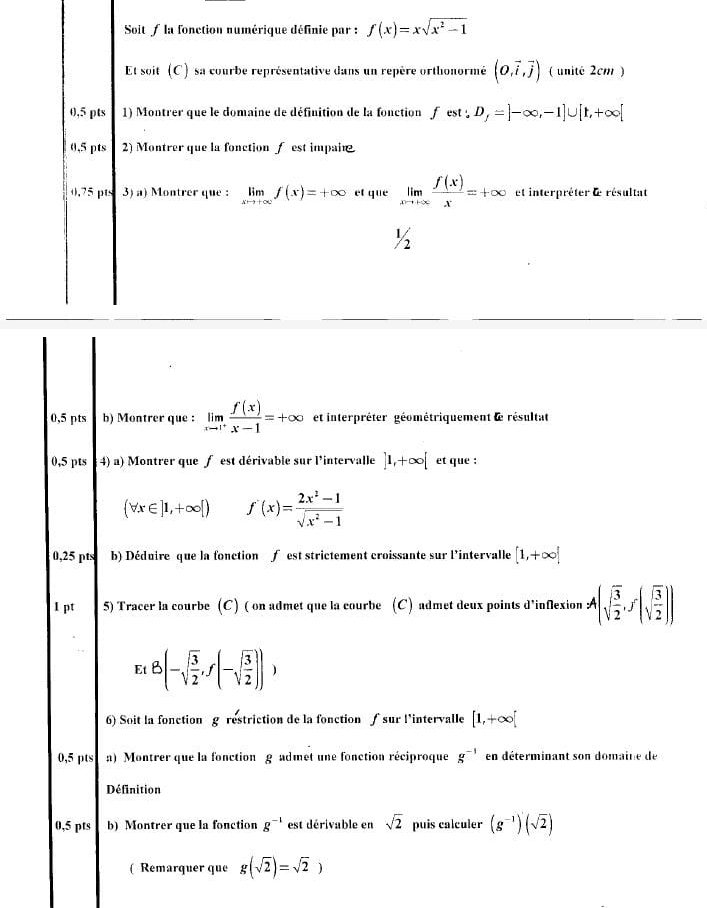 Soit / la fonction numérique définie par : f(x)=xsqrt(x^2-1)
Et soit (C) sa courbe représentative dans un repère orthonormé (0,vector i,vector j) ( unité 2cm )
0,5 pts 1) Montrer que le domaine de définition de la fonction f est . D_f=]-∈fty ,-1]∪ [1,+∈fty [
0,5 pts 2) Montrer que la fonction f est impain
0.75 pts 3) a) Montrer que : limlimits _xto +∈fty f(x)=+∈fty et que limlimits _xto +∈fty  f(x)/x =+∈fty et interpréter d résultat
½
0,5 pts b) Montrer que : limlimits _xto 1^+ f(x)/x-1 =+∈fty et interpréter géométriquement le résultat
0,5 pts 4) a) Montrer que f est dérivable sur l'intervalle ]1,+∈fty [ et que :
 forall x∈ ]1,+∈fty [) f'(x)= (2x^2-1)/sqrt(x^2-1) 
0,25 pts b) Déduire que la fonction f est strictement croissante sur l'intervalle [1,+∈fty ]
I pt 5) Tracer la courbe (C) ( on admet que la courbe (C) admet deux points d'inflexion A(sqrt(frac 3)2,f(sqrt(frac 3)2))
Et8(-sqrt(frac 3)2,f(-sqrt(frac 3)2)),
6) Soit la fonction g restriction de la fonction ∫ sur l’intervalle [1,+∈fty [
0,5 pts a) Montrer que la fonction g admet une fonction réciproque g^(-1) en déterminant son domaine de
Définition
0,5 pts b) Montrer que la fonction g^(-1) est dérivable en sqrt(2) puis calculer (g^(-1))'(sqrt(2))
(Remarquer que g(sqrt(2))=sqrt(2))