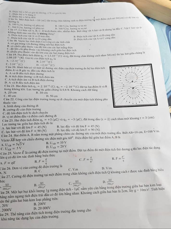 B. Điện thể ở M có giá trị dương, ở N có giá trị âm
C. Diện thể ở N bằng 0
D. Điện thể ở M là 40V
huớng là Cầu 16. Một điện tích —10 (nC) đặt trong chăn không sinh ra điện trường tại một điểm cách nò 5G(cm) có độ lớn và
A. 180 V/m, hướng về phía no
C. 360 V/m, hướng về phía no B. 180 V/m, huớng ra xa nó
D. 360 V/m, hướng ra xa nó
Cầu 17. Cô bốn vật A, B, C. D kịch thước nhỏ, nhiệm điễn. Biết rằng vật A hút vật B nhưng lại đây C. Vật C hút vật D
Kháng định não sau đây là không đùng?
A. Điện tích của vật A và D trải đầu B. Diện tích của vật A và D cùng dầu
C. Điện tích của vật B và D cùng dầu D. Điện tích của vật A và C cùng đầu
Câu 18. Vecto lực tĩnh điện Cụ-Lông có các tinh chất
A. có giá trùng với đường thắng nổi hai điện tích
B. có chiều phụ thuộc vào độ lớn của các hạt mắng điện
C. độ lớn chi phụ thuộc vào khoang cách giữa hai điện tích
D. chiều phụ thuộc vào độ lớn của các hạt mang điện tích
Câu 19. Hai điện tích điệm q_1=1.5.10^(-7) (C) và q2 đặt trong chân không cách nhau 50(cm) thi lực hút giữa chúng là
1, 08.10^(-3) (N). Giá trị của điện tích qý là
A. -2.10^(-7) (C) B. 2.10^(-3)(C)
C. 2.10^(-7)(C) D. -2.10^(-3)(C)
Cầu 20. Hình bên có vẽ một số đường sức điện của điện trường do hệ hai điện tích
điểm A và B gây ra, đầu các điện tích là
A. A và B đều tích điện dương
B. A tích điện dương và B tích điện âm
C. A tích điện âm và B tích điện dương A
D. A và B đều tích điện âm
Câu 21. Hai điện tích q_1=2.10^(-6)(C):q_2=-2.10^(-6) (C) đặt tại hai điểm A và B
B
trong không khi. Lực tương tác giữa chúng là 0,4 N. Khoảng cách AB băng
A. 20 cm B. 30 cm
C. 40 cm D. 50 cm
Câu 22. Công của lực điện trường trong sự di chuyên của một điện tích không phụ
thuộc vào
A. hình dạng của đường đi
B. cường độ của điện trường
C. độ lớn điện tích bị dịch chuyên
D. vị trí điểm đầu và điểm cuối đường đi
Câu 23. Hai điện tích điệm q_1=+3(mu C) và q_2=-3(mu C) , đặt trong dầu (varepsilon =2)
Lực tương tác giữa hai điện tích đó là: cách nhau một khoảng r=3(cm).
A. lực hút với độ lớn F=45(N) B. lực đầy với độ lớn F=45(N)
C. lực hút với độ lớn F=90(N) D. lực đây với độ lớn F=90(N)
Câu 24. Hai điểm A, B nằm trong mặt phẳng chứa các đường sức của một điện trường đều. Biết AB=10cm,E=100V/m
Vécto vector AB hợp với chiều đường sức điện một góc 60°. Hiệu điện thể giữa hai điểm A, B là
A. U_AB=5sqrt(3)V B. U_AB=10V
C. U_AB=5V D. U_AB=20V
Câu 25. Vectơ vector E là cường độ điện trường tại một điểm. Đặt tại điểm đó một điện tích thử dương q thì lực điện tác dụng
lên q có độ lớn xác định bằng biêu thức
A. F=qE B. F= E/q  C. F= E/q^2  B. F= E^2/q 
Câu 26. Đơn vị của cường độ điện trường là
A. N. B. C. C. V.m D. V/m
Câu 27. Cường độ điện trường tại một điểm trong chân không cách điện tích Q khoảng cách r được xác định bằng biểu
hức
frac |Q|4π varepsilon _0r^2 B. frac |Q|4π varepsilon _0r. C. frac |Q|2π varepsilon _0r^2. D. frac |Q|2π varepsilon _0r
2ầu 28. Một hạt bụi khổi lượng 1g mang điện tích - 1μC nằm yên cân bằng trong điện trường giữa hai bản kim loại
nằng nằm ngang tích điện trải dầu có độ lớn bằng nhau. Khoảng cách giữa hai bản là 2cm, lấy g=10m/s^2 Tính hiệu
tiện thể giữa hai bán kim loại phẳng trên:
. 20V B. 200V
. 2000V D. 20 000V
âu 29. Thể năng của điện tích trong điện trường đặc trưng cho
khá năng tác dụng lực của điện trường.