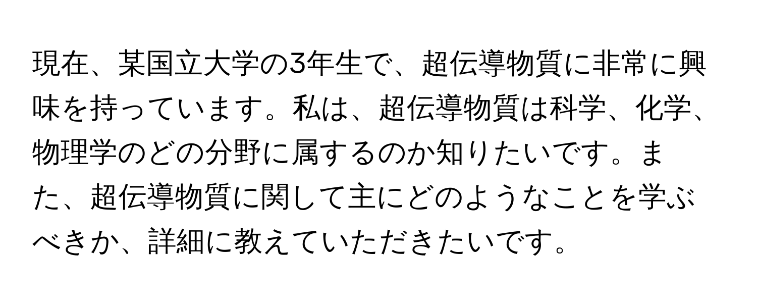 現在、某国立大学の3年生で、超伝導物質に非常に興味を持っています。私は、超伝導物質は科学、化学、物理学のどの分野に属するのか知りたいです。また、超伝導物質に関して主にどのようなことを学ぶべきか、詳細に教えていただきたいです。