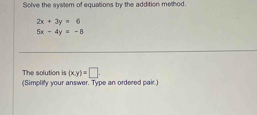 Solve the system of equations by the addition method.
2x+3y=6
5x-4y=-8
The solution is (x,y)=□. 
(Simplify your answer. Type an ordered pair.)