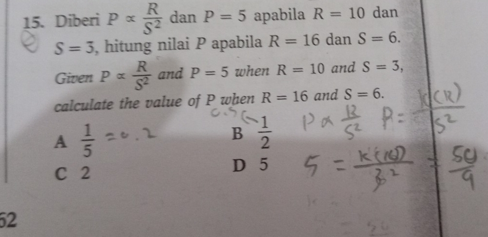 Diberi P∝  R/S^2  dan P=5 apabila R=10 dan
S=3 , hitung nilai P apabila R=16 dan S=6. 
Given Palpha  R/S^2  and P=5 when R=10 and S=3, 
calculate the value of P when R=16 and S=6.
A  1/5 
B  1/2 
C 2
D 5
52