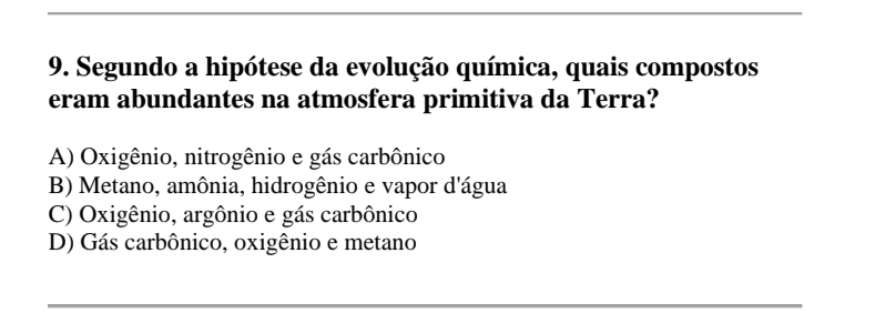 Segundo a hipótese da evolução química, quais compostos
eram abundantes na atmosfera primitiva da Terra?
A) Oxigênio, nitrogênio e gás carbônico
B) Metano, amônia, hidrogênio e vapor d'água
C) Oxigênio, argônio e gás carbônico
D) Gás carbônico, oxigênio e metano