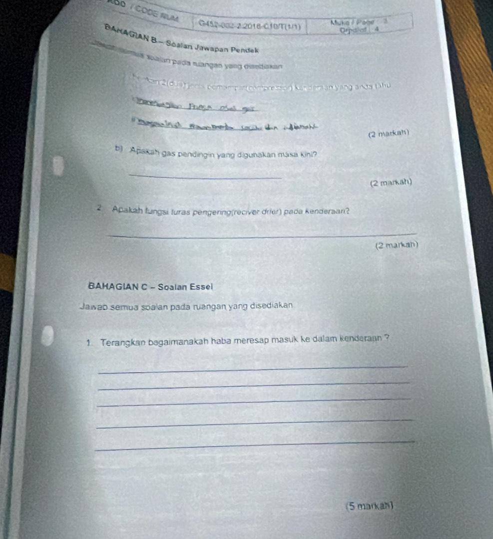 Bº / CODE NUM 
G450-002-2.2018-010/T(1/1) Muke Page 
Orpalaf | 4 
BANAGUN B - Soalan Jawapan Pendak 
an ganalá malan pada muangan yàng disetaan 
Kan 2(dua) janis pemampat (compressor) Kanderan yang ands tähu 
_ 
_ 
(2 markah) 
b) Apakah gas pendingin yang digunakan masa kini? 
_ 
(2 markah) 
2 Apakah fungsi turas pengering(reciver drier) pada kenderaan? 
_ 
(2 markah) 
BAMAGIAN C - Soalan Essei 
Jawab semua soalan pada ruangan yang disediakan 
1 Terangkan bagaimanakah haba meresap masuk ke dalam kenderaan ? 
_ 
_ 
_ 
_ 
_ 
5 markah)