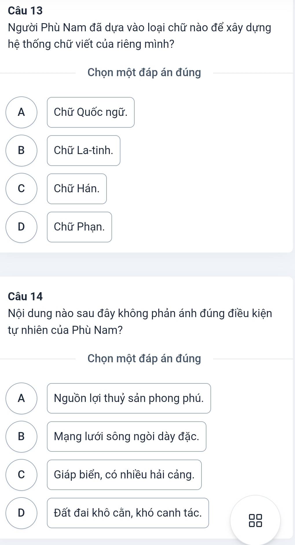 Người Phù Nam đã dựa vào loại chữ nào để xây dựng
hệ thống chữ viết của riêng mình?
Chọn một đáp án đúng
A Chữ Quốc ngữ.
B Chữ La-tinh.
C Chữ Hán.
D Chữ Phạn.
Câu 14
Nội dung nào sau đây không phản ánh đúng điều kiện
tự nhiên của Phù Nam?
Chọn một đáp án đúng
A Nguồn lợi thuỷ sản phong phú.
B Mạng lưới sông ngòi dày đặc.
C Giáp biển, có nhiều hải cảng.
D Đất đai khô cằn, khó canh tác.