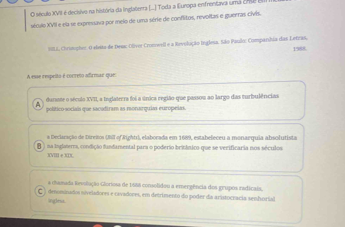 século XVII é decisivo na história da Inglaterra (...] Toda a Europa enfrentava uma crise el
século XVII e ela se expressava por meio de uma série de conflitos, revoltas e guerras civis.
HILL, Christopher. O eleito de Deus: Oliver Cromwell e a Revolução Inglesa. São Paulo: Companhia das Letras,
1988.
A esse respeito é correto afirmar que:
A durante o século XVII, a Inglaterra foi a única região que passou ao largo das turbulências
político-sociais que sacudiram as monarquias europeias.
a Declaração de Direitos (Bill of Rights), elaborada em 1689, estabeleceu a monarquia absolutista
B na Inglaterra, condição fundamental para o poderio britânico que se verificaria nos séculos
XVIII e XIX.
a chamada Revolução Gloriosa de 1688 consolidou a emergência dos grupos radicais,
C ) denominados niveladores e cavadores, em detrimento do poder da aristocracia senhorial
inglesa.