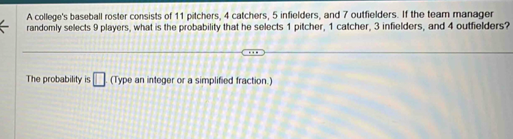 A college's baseball roster consists of 11 pitchers, 4 catchers, 5 infielders, and 7 outfielders. If the team manager 
randomly selects 9 players, what is the probability that he selects 1 pitcher, 1 catcher, 3 infielders, and 4 outfielders? 
The probability is □ (Type an integer or a simplified fraction.)