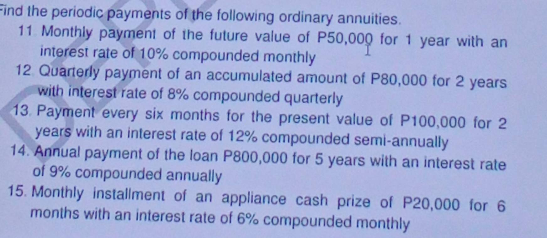 Find the periodic payments of the following ordinary annuities. 
11 Monthly payment of the future value of P50,000 for 1 year with an 
interest rate of 10% compounded monthly 
12 Quarterly payment of an accumulated amount of P80,000 for 2 years
with interest rate of 8% compounded quarterly 
13 Payment every six months for the present value of P100,000 for 2
years with an interest rate of 12% compounded semi-annually 
14. Annual payment of the loan P800,000 for 5 years with an interest rate 
of 9% compounded annually 
15. Monthly installment of an appliance cash prize of P20,000 for 6
months with an interest rate of 6% compounded monthly