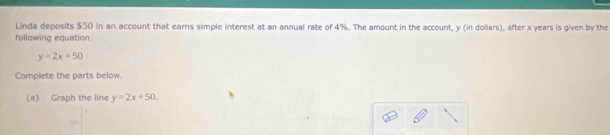 Linda deposits $50 in an account that earns simple interest at an annual rate of 4%. The amount in the account, y (in dollars), after x years is given by the
following equation.
y=2x+50
Complete the parts below.
(a) Graph the line y=2x+50.