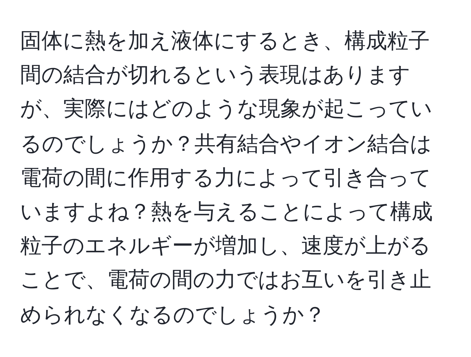 固体に熱を加え液体にするとき、構成粒子間の結合が切れるという表現はありますが、実際にはどのような現象が起こっているのでしょうか？共有結合やイオン結合は電荷の間に作用する力によって引き合っていますよね？熱を与えることによって構成粒子のエネルギーが増加し、速度が上がることで、電荷の間の力ではお互いを引き止められなくなるのでしょうか？