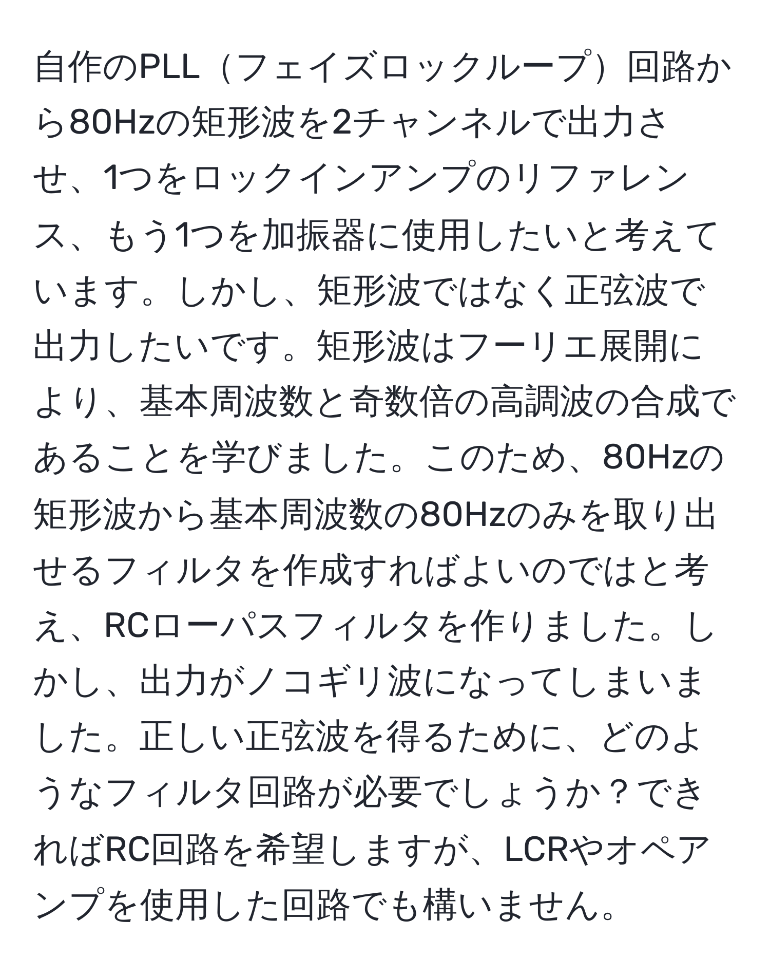 自作のPLLフェイズロックループ回路から80Hzの矩形波を2チャンネルで出力させ、1つをロックインアンプのリファレンス、もう1つを加振器に使用したいと考えています。しかし、矩形波ではなく正弦波で出力したいです。矩形波はフーリエ展開により、基本周波数と奇数倍の高調波の合成であることを学びました。このため、80Hzの矩形波から基本周波数の80Hzのみを取り出せるフィルタを作成すればよいのではと考え、RCローパスフィルタを作りました。しかし、出力がノコギリ波になってしまいました。正しい正弦波を得るために、どのようなフィルタ回路が必要でしょうか？できればRC回路を希望しますが、LCRやオペアンプを使用した回路でも構いません。