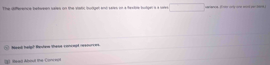 The difference between sales on the static budget and sales on a flexible budget is a sales □ variance. (Enter only one word per blonk.) 
Need help? Review these concept resources. 
Read About the Concept