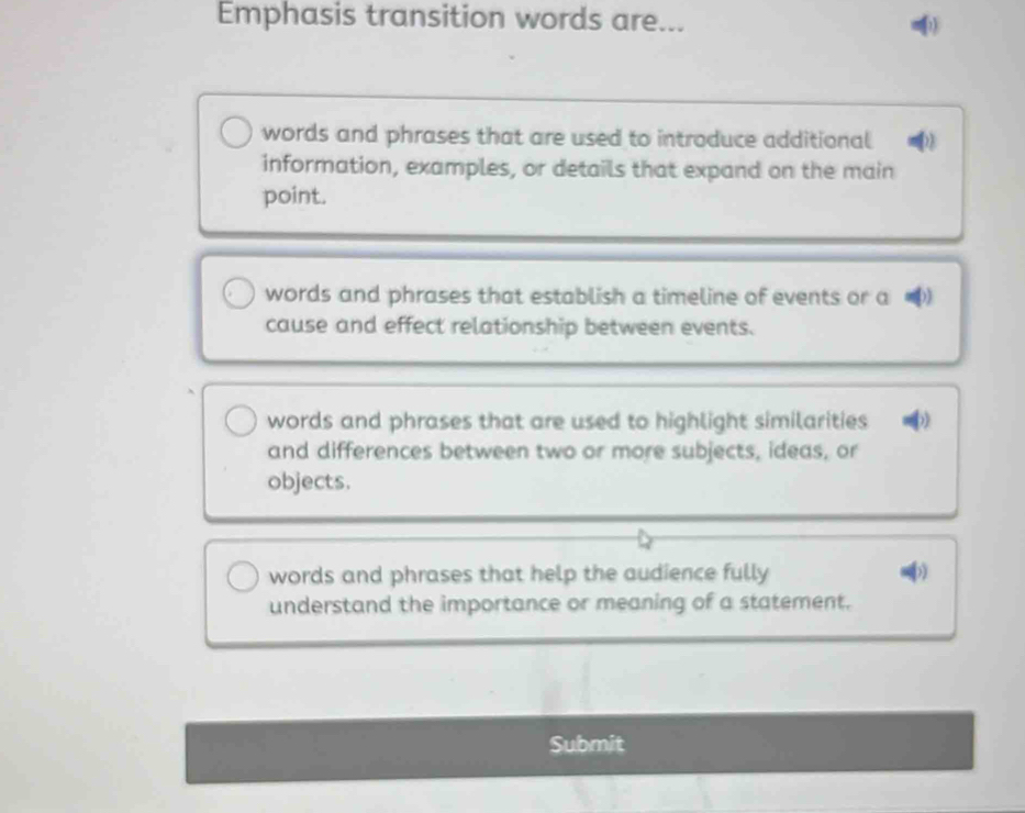 Emphasis transition words are...
words and phrases that are used to introduce additional
information, examples, or details that expand on the main
point.
words and phrases that establish a timeline of events or a )
cause and effect relationship between events.
words and phrases that are used to highlight similarities
and differences between two or more subjects, ideas, or
objects.
words and phrases that help the audience fully ))
understand the importance or meaning of a statement.
Submit