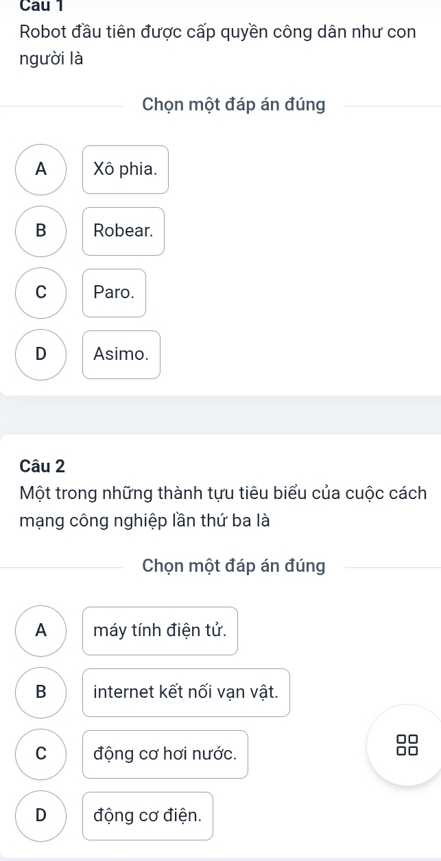 Cau 1
Robot đầu tiên được cấp quyền công dân như con
người là
Chọn một đáp án đúng
A Xô phia.
B Robear.
C Paro.
D Asimo.
Câu 2
Một trong những thành tựu tiêu biểu của cuộc cách
mạng công nghiệp lần thứ ba là
Chọn một đáp án đúng
A máy tính điện tử.
B internet kết nối vạn vật.
C động cơ hơi nước.
D động cơ điện.