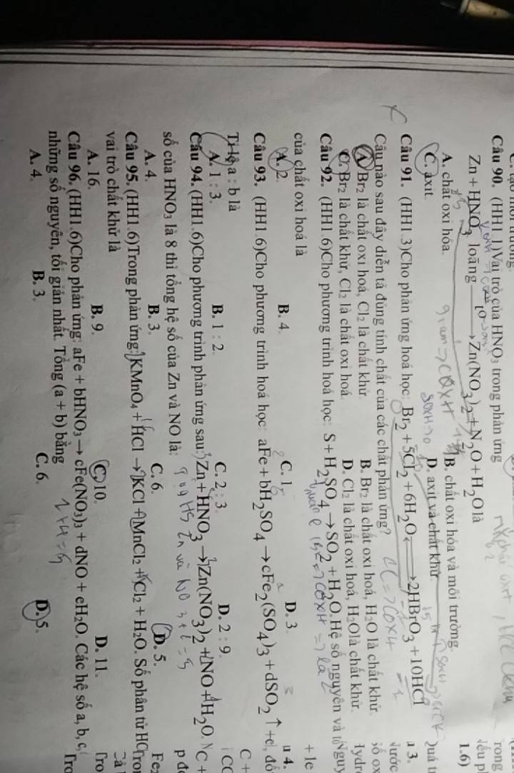 to mor tưonz
Câu 90. (HH1 1)Vai trò của HNO3 trong phân ứng rong
léu p
Zn+HNO loāng _ l Zn(NO_3)_2+N_2O+H_2Ola 1.6)
A. chất oxi hóa B chất oxi hóa và mồi trường
D. axit và chất khử
C. axit Quá t
Câu 91. (HH1 3)Cho phân ứng hoá học Br_2+5Cr_2+6H_2O 2HBrO_3+10HCl a 3.
Nước
Cầu nào sau đây diễn tả đúng tính chất của các chất phản ứng? ;ố ox
a Br_2 là chất 0xi hoá Cl_2 là chát khử B. Br_2 là chất oxi hoá, H_2O là chất khử
Br_2 là chất khử, Cl_2 là chất oxi ho D. Cl_2 là chát oxi hoá, H_2O1 là chất khữ Iydr
Câu 92. (HH1.6)Cho phương trình hoá học S+H_2SO_4to SO_2+H_2O 0 Hệ số nguyên và Nguy
của chất oxi hoá là + 1e
A. 2 B. 4 C. 1 D. 3
đo
Câu 93. (HH1 6)Cho phương trình hoá học aFe+bH_2SO_4to cFe_2(SO_4)_3+dSO_2uparrow +e u 4.
Ti lệ a : b là C +
C
A. 1:3. 1:2. 2:3. 2:9. C
B.
D.
Câu 94. (HH1 6)Cho phương trình phân ứng sau Zn+HNO_3to Zn(NO_3)_2+NO+H_2O C +
số cùa HNO_3 là 8 thì tổng hệ số của Zn và NO là: p đ
A. 4. B. 3 C. 6 D. 5. Fe1
Câu 95. (HH1.6)Trong phản ứng KMnO_4+HClto KCl+MnCl_2+Cl_2+H_2O Số phân tử HCro
vai trò chất khử là
Cả
A. 16. B. 9. C. 10 D. 11. Tro
Câu 96. (HH1.6)Cho phản ứng: aFe+bHNO_3to cFe(NO_3)_3+dNO+eH_2O Các hệ số a, b, c,
Trc
những số nguyên, tối giản nhất. a Tong (a+b) bǎng
A. 4 B. 3. C. 6 D. 5.