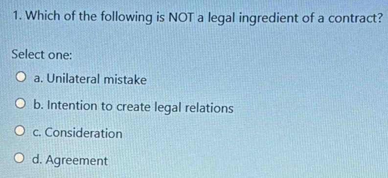 Which of the following is NOT a legal ingredient of a contract?
Select one:
a. Unilateral mistake
b. Intention to create legal relations
c. Consideration
d. Agreement