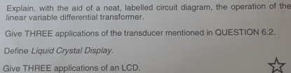 Explain, with the aid of a neat, labelled circuit diagram, the operation of the 
linear variable differential transformer. 
Give THREE applications of the transducer mentioned in QUESTION 6.2. 
Define Liquid Crystal Display. 
Give THREE applications of an LCD.