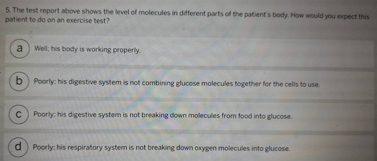 The test report above shows the level of molecules in different parts of the patient's body. How would you expect this
patient to do on an exercise test?
a ) Well; his body is working properly.
b) Poorly; his digestive system is not combining glucose molecules together for the cells to use.
C ) Poorly; his digestive system is not breaking down molecules from food into glucose.
d Poorly; his respiratory system is not breaking down oxygen molecules into glucose.