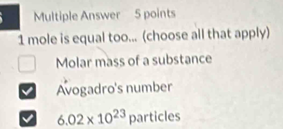 Multiple Answer 5 points
1 mole is equal too... (choose all that apply)
Molar mass of a substance
Avogadro's number
6.02* 10^(23) particles